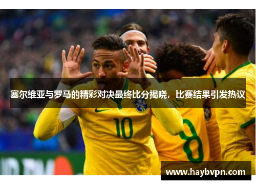 塞尔维亚与罗马的精彩对决最终比分揭晓，比赛结果引发热议
