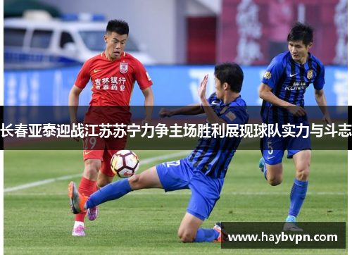 长春亚泰迎战江苏苏宁力争主场胜利展现球队实力与斗志